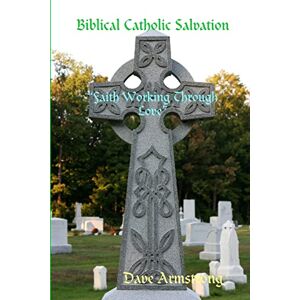 Armstrong, Dave Biblical Catholic Salvation: “Faith Working Through Love” Armstrong, Dave Biblical Catholic Salvation: “Faith Working Through Love”