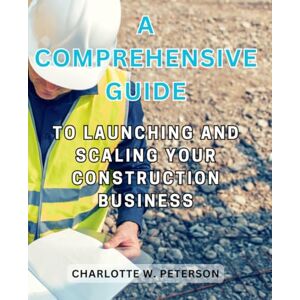Peterson, Charlotte W. A Comprehensive Guide to Launching and Scaling Your Construction Business: Empowering Entrepreneurs with Strategies, Insights, and Practical Steps for Construction Industry Triumph Peterson, Charlotte W. A Comprehensive Guide to Launching and Scaling Your Construction Business: Empowering Entrepreneurs with Strategies, Insights, and Practical Steps for Construction Industry Triumph