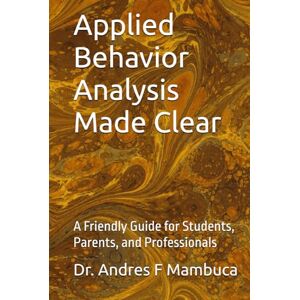 Mambuca, Dr. Andres F. Applied Behavior Analysis Made Clear: A Friendly Guide for Students, Parents, and Professionals Mambuca, Dr. Andres F. Applied Behavior Analysis Made Clear: A Friendly Guide for Students, Parents, and Professionals