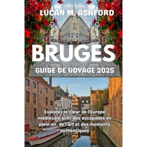 ASHFORD, LUCAN M. BRUGES GUIDE DE VOYAGE 2025: Explorez le cœur de l'Europe médiévale avec des escapades en plein air, de l'art et des moments authentiques ASHFORD, LUCAN M. BRUGES GUIDE DE VOYAGE 2025: Explorez le cœur de l'Europe médiévale avec des escapades en plein air, de l'art et des moments authentiques