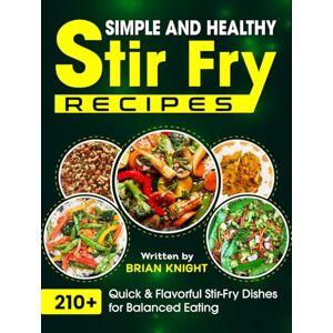 Knight, Brian Simple and Healthy Stir Fry Recipes: 210+ Quick & Flavorful Stir-Fry Dishes for Balanced Eating Knight, Brian Simple and Healthy Stir Fry Recipes: 210+ Quick & Flavorful Stir-Fry Dishes for Balanced Eating