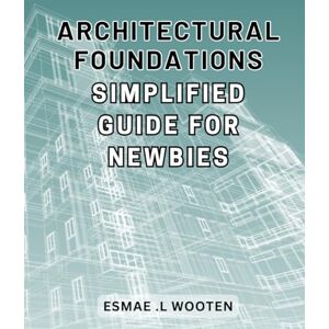Wooten, Esmae .L Architectural Foundations: Simplified Guide for Newbies: Architectural Mastery Made Simple: Essential Guide for Beginner Architects Maximizing Design Potential Wooten, Esmae .L Architectural Foundations: Simplified Guide for Newbies: Architectural Mastery Made Simple: Essential Guide for Beginner Architects Maximizing Design Potential