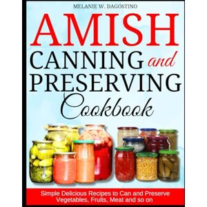 DAGOSTINO, MELANIE W. Amish Canning and Preserving Cookbook: Simple Delicious Recipes to Can and Preserve Vegetables, Fruits, Meat and so on DAGOSTINO, MELANIE W. Amish Canning and Preserving Cookbook: Simple Delicious Recipes to Can and Preserve Vegetables, Fruits, Meat and so on