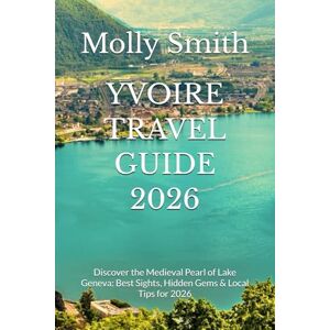 Smith, Molly YVOIRE TRAVEL GUIDE 2026: Discover the Medieval Pearl of Lake Geneva: Best Sights, Hidden Gems & Local Tips for 2026 Smith, Molly YVOIRE TRAVEL GUIDE 2026: Discover the Medieval Pearl of Lake Geneva: Best Sights, Hidden Gems & Local Tips for 2026