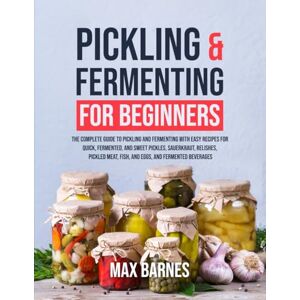 Barnes, Max Pickling and Fermenting for Beginners: The Complete Guide to Pickling and Fermenting with Easy Recipes for Quick, Fermented & Sweet Pickles, Sauerkraut, Pickled Meat, Fish & Eggs & Fermented Beverages Barnes, Max Pickling and Fermenting for Beginners: The Complete Guide to Pickling and Fermenting with Easy Recipes for Quick, Fermented & Sweet Pickles, Sauerkraut, Pickled Meat, Fish & Eggs & Fermented Beverages