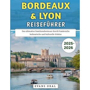 Oral, Evans Bordeaux & Lyon Reiseführer 2025–2026: Das ultimative Familienabenteuer durch Frankreichs kulinarische und kulturelle Schätze Oral, Evans Bordeaux & Lyon Reiseführer 2025–2026: Das ultimative Familienabenteuer durch Frankreichs kulinarische und kulturelle Schätze