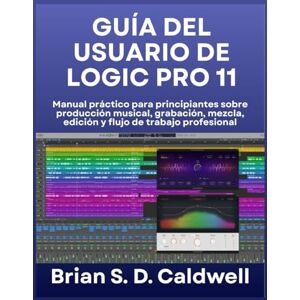 Caldwell, Brian S. D. GUÍA DEL USUARIO DE LOGIC PRO 11: Manual práctico para principiantes sobre producción musical, grabación, mezcla, edición y flujo de trabajo profesional Caldwell, Brian S. D. GUÍA DEL USUARIO DE LOGIC PRO 11: Manual práctico para principiantes sobre producción musical, grabación, mezcla, edición y flujo de trabajo profesional