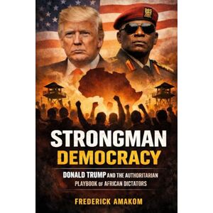 Amakom, Frederick STRONGMAN DEMOCRACY: Donald Trump And The Authoritarian Playbook Of African Dictators Amakom, Frederick STRONGMAN DEMOCRACY: Donald Trump And The Authoritarian Playbook Of African Dictators