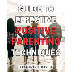 Davila, Katalinax F. Guide to Effective Positive Parenting Techniques: A Comprehensive Handbook for Empowering Parents with Proven Strategies to Nurture Healthy and Happy Children Davila, Katalinax F. Guide to Effective Positive Parenting Techniques: A Comprehensive Handbook for Empowering Parents with Proven Strategies to Nurture Healthy and Happy Children