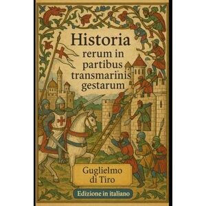 di Tiro, Guglielmo Historia Rerum in Partibus Transmarinis Gestarum: Edizione in Italiano di: La cronaca delle Crociate secondo Guglielmo di Tiro di Tiro, Guglielmo Historia Rerum in Partibus Transmarinis Gestarum: Edizione in Italiano di: La cronaca delle Crociate secondo Guglielmo di Tiro