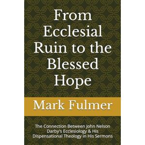 Fulmer, Mark From Ecclesial Ruin to the Blessed Hope: The Connection Between John Nelson Darby's Ecclesiology & His Dispensational Theology in His Sermons Fulmer, Mark From Ecclesial Ruin to the Blessed Hope: The Connection Between John Nelson Darby's Ecclesiology & His Dispensational Theology in His Sermons