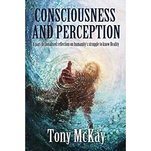 McKay, Tony CONSCIOUSNESS AND PERCEPTION: A Part-Fictionalised Reflection On Humanity’s Struggle To Know Reality McKay, Tony CONSCIOUSNESS AND PERCEPTION: A Part-Fictionalised Reflection On Humanity’s Struggle To Know Reality