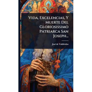 Valdivielso, Josã(c) de Vida, Excelencias, Y Muerte Del Gloriosissimo Patriarca San Joseph... Valdivielso, Josã(c) de Vida, Excelencias, Y Muerte Del Gloriosissimo Patriarca San Joseph...