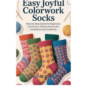 Watson, Cynthia EASY JOYFUL COLORWORK SOCKS: Step-by-Step Guide for Beginners to Knit Fun, Vibrant Socks with Confidence and Creativity Watson, Cynthia EASY JOYFUL COLORWORK SOCKS: Step-by-Step Guide for Beginners to Knit Fun, Vibrant Socks with Confidence and Creativity