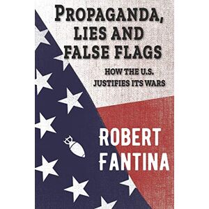 Fantina, Robert Propaganda, Lies and False Flags: How the U.S. Justifies Its Wars Fantina, Robert Propaganda, Lies and False Flags: How the U.S. Justifies Its Wars