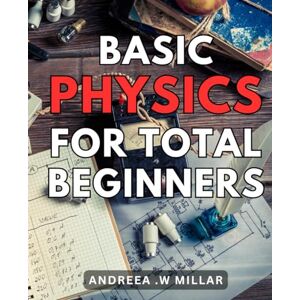 .W Millar, Andreea Basic Physics For Total Beginners: Discover the Fundamentals of Physics: An Essential Guide for Novice Learners .W Millar, Andreea Basic Physics For Total Beginners: Discover the Fundamentals of Physics: An Essential Guide for Novice Learners
