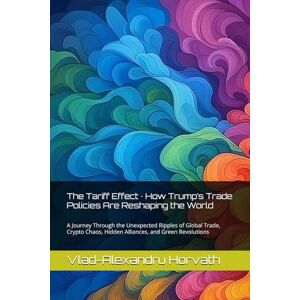 Horvath, Vlad-Alexandru The Tariff Effect · How Trump’s Trade Policies Are Reshaping the World: A Journey Through the Unexpected Ripples of Global Trade, Crypto Chaos, Hidden Alliances, and Green Revolutions Horvath, Vlad-Alexandru The Tariff Effect · How Trump’s Trade Policies Are Reshaping the World: A Journey Through the Unexpected Ripples of Global Trade, Crypto Chaos, Hidden Alliances, and Green Revolutions