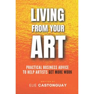 Castonguay, Elie Living from Your Art: Practical Business Advice to Help Artists Get More Work Castonguay, Elie Living from Your Art: Practical Business Advice to Help Artists Get More Work