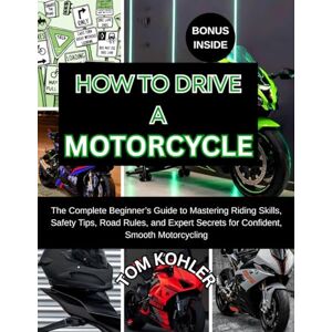 Kohler, Tom HOW TO DRIVE A MOTORCYCLE: The Complete beginner's guide to mastering riding skills, safety tips, road rules, and expert secrets for confident smooth motorcycling Kohler, Tom HOW TO DRIVE A MOTORCYCLE: The Complete beginner's guide to mastering riding skills, safety tips, road rules, and expert secrets for confident smooth motorcycling