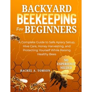 TOMSON, RACHEL A. BACKYARD BEEKEEPING FOR BEGINNERS: A Complete Guide to Safe Apiary Setup, Hive Care, Honey Harvesting, and Protecting Yourself While Raising Healthy Bees (The Start-From-Scratch Series) TOMSON, RACHEL A. BACKYARD BEEKEEPING FOR BEGINNERS: A Complete Guide to Safe Apiary Setup, Hive Care, Honey Harvesting, and Protecting Yourself While Raising Healthy Bees (The Start-From-Scratch Series)