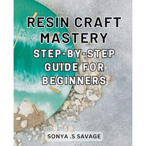 .S Savage, Sonya Resin Craft Mastery: Step-by-Step Guide for Beginners: Unleash Your Creativity with Easy-to-Follow Techniques and Uncover the Secrets of Resin Craft .S Savage, Sonya Resin Craft Mastery: Step-by-Step Guide for Beginners: Unleash Your Creativity with Easy-to-Follow Techniques and Uncover the Secrets of Resin Craft