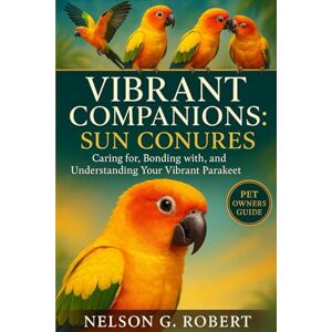 G. ROBERT, NELSON VIBRANT COMPANIONS: SUN CONURES: Caring for, Bonding with, and Understanding Your Vibrant Parakeet G. ROBERT, NELSON VIBRANT COMPANIONS: SUN CONURES: Caring for, Bonding with, and Understanding Your Vibrant Parakeet