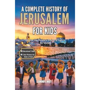 J. MACY, EDMOND A COMPLETE HISTORY OF JERUSELEM FOR KIDS: How One City Became a Beacon of Light to the World (KIDS HISTORY BOOKS) J. MACY, EDMOND A COMPLETE HISTORY OF JERUSELEM FOR KIDS: How One City Became a Beacon of Light to the World (KIDS HISTORY BOOKS)