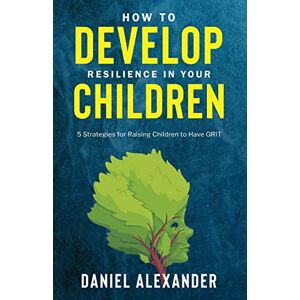 Alexander, Daniel How to Develop Resilience in your Children: 5 Strategies for raising children to have GRIT Alexander, Daniel How to Develop Resilience in your Children: 5 Strategies for raising children to have GRIT