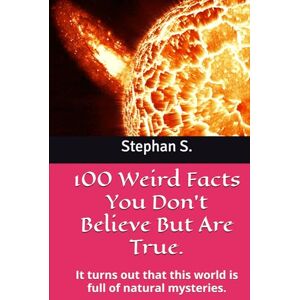 S., Stephan 100 Weird Facts You Don't Believe But Are True.: It turns out that this world is full of natural mysteries. S., Stephan 100 Weird Facts You Don't Believe But Are True.: It turns out that this world is full of natural mysteries.
