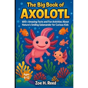 H. Reed, Zoe THE BIG BOOK OF AXOLOTL: 600+ Amazing Facts and Fun Activities About Nature's Smiling Salamander For Curious Kids H. Reed, Zoe THE BIG BOOK OF AXOLOTL: 600+ Amazing Facts and Fun Activities About Nature's Smiling Salamander For Curious Kids
