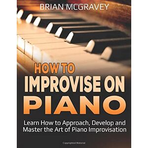McGravey, Brian How to Improvise on Piano: Learn How to Approach, Develop and Master the Art of Piano Improvisation McGravey, Brian How to Improvise on Piano: Learn How to Approach, Develop and Master the Art of Piano Improvisation