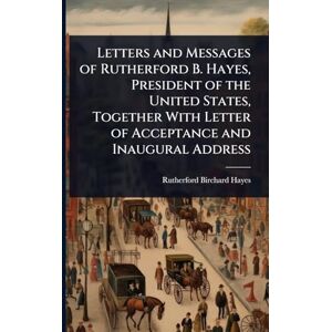 Hayes, Rutherford B Letters and Messages of Rutherford B. Hayes, President of the United States, Together With Letter of Acceptance and Inaugural Address Hayes, Rutherford B Letters and Messages of Rutherford B. Hayes, President of the United States, Together With Letter of Acceptance and Inaugural Address