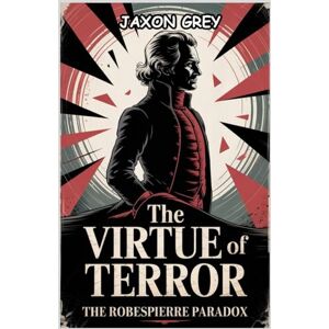 Grey, Jaxon The Virtue of Terror: The Robespierre Paradox: A Revolutionary’s Path from Enlightenment to Execution (Inspiring lives: A series of biographies) Grey, Jaxon The Virtue of Terror: The Robespierre Paradox: A Revolutionary’s Path from Enlightenment to Execution (Inspiring lives: A series of biographies)