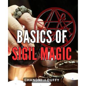 .I Duffy, Chandni Basics Of Sigil Magic: Unlocking the Powers of Symbolic Manifestation: A Practical Guide to Harnessing Sigil Magick .I Duffy, Chandni Basics Of Sigil Magic: Unlocking the Powers of Symbolic Manifestation: A Practical Guide to Harnessing Sigil Magick