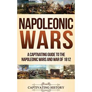 History, Captivating Napoleonic Wars: A Captivating Guide to the Napoleonic Wars and War of 1812 History, Captivating Napoleonic Wars: A Captivating Guide to the Napoleonic Wars and War of 1812