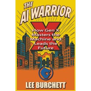 Lee The AI Warrior X: How Gen X Masters the Machine and Leads the Future Lee The AI Warrior X: How Gen X Masters the Machine and Leads the Future