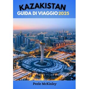 McKinley, Peele KAZAKISTAN GUIDA DI VIAGGIO 2025: Al crocevia tra Oriente e Occidente: scopri un patrimonio culturale unico e un'avventura indimenticabile McKinley, Peele KAZAKISTAN GUIDA DI VIAGGIO 2025: Al crocevia tra Oriente e Occidente: scopri un patrimonio culturale unico e un'avventura indimenticabile