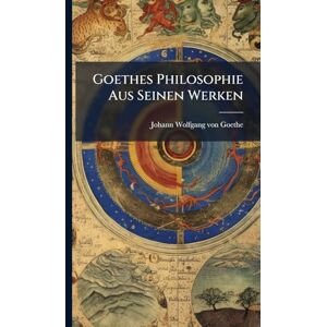 Von Goethe, Johann Wolfgang Goethes Philosophie Aus Seinen Werken Von Goethe, Johann Wolfgang Goethes Philosophie Aus Seinen Werken