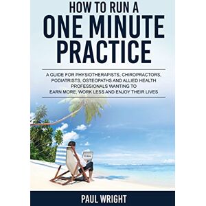 Wright, Paul How to Run a One Minute Practice: A Guide for Physiotherapists, Chiropractors, Podiatrists, Osteopaths and Allied Health Professionals wanting to earn more, work less and enjoy their lives Wright, Paul How to Run a One Minute Practice: A Guide for Physiotherapists, Chiropractors, Podiatrists, Osteopaths and Allied Health Professionals wanting to earn more, work less and enjoy their lives