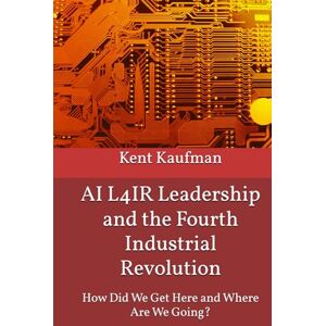 Kaufman, Kent AI L4IR Leadership and the Fourth Industrial Revolution: How Did We Get Here? and Where Are We Going? Kaufman, Kent AI L4IR Leadership and the Fourth Industrial Revolution: How Did We Get Here? and Where Are We Going?