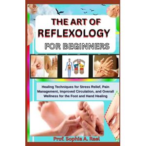 A. Rael, Prof. Sophia THE ART OF REFLEXOLOGY FOR BEGINNERS: Healing Techniques for Stress Relief, Pain Management, Improved Circulation, and Overall Wellness for the Foot and Hand Healing A. Rael, Prof. Sophia THE ART OF REFLEXOLOGY FOR BEGINNERS: Healing Techniques for Stress Relief, Pain Management, Improved Circulation, and Overall Wellness for the Foot and Hand Healing