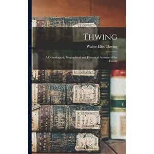 Thwing, Walter Eliot Thwing: A Genealogical, Biographical and Historical Account of the Family Thwing, Walter Eliot Thwing: A Genealogical, Biographical and Historical Account of the Family