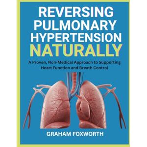 Foxworth, Graham Reversing Pulmonary Hypertension Naturally: A Proven, Non-Medical Approach to Supporting Heart Function and Breath Control Foxworth, Graham Reversing Pulmonary Hypertension Naturally: A Proven, Non-Medical Approach to Supporting Heart Function and Breath Control