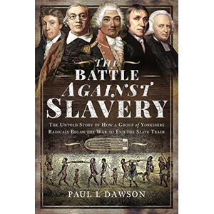 Paul L Dawson The Battle Against Slavery: The Untold Story of How a Group of Yorkshire Radicals Began the War to End the Slave Trade Paul L Dawson The Battle Against Slavery: The Untold Story of How a Group of Yorkshire Radicals Began the War to End the Slave Trade