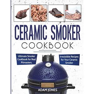 Jones, Adam Ceramic Smoker Cookbook: Ultimate Smoker Cookbook for Real Pitmasters, Irresistible Recipes for Your Ceramic Smoker Jones, Adam Ceramic Smoker Cookbook: Ultimate Smoker Cookbook for Real Pitmasters, Irresistible Recipes for Your Ceramic Smoker