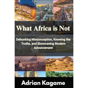 Kagame, Adrian What Africa Is Not: Debunking Misconception, Knowing the Truths, and Showcasing Modern Advancement Kagame, Adrian What Africa Is Not: Debunking Misconception, Knowing the Truths, and Showcasing Modern Advancement