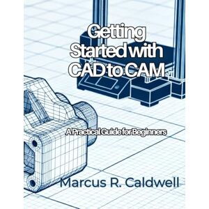 Caldwell, Marcus R. Getting Started with CAD to CAM: A Practical Guide for Beginners (CAD/CAM Design Mastery) Caldwell, Marcus R. Getting Started with CAD to CAM: A Practical Guide for Beginners (CAD/CAM Design Mastery)