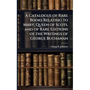 Johnston, George P A Catalogue of Rare Books Relating to Mary, Queen of Scots, and of Rare Editions of the Writings of George Buchanan Johnston, George P A Catalogue of Rare Books Relating to Mary, Queen of Scots, and of Rare Editions of the Writings of George Buchanan