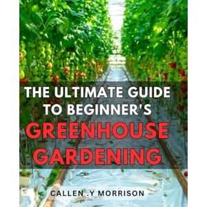 Y Morrison, Callen . The Ultimate Guide to Beginner's Greenhouse Gardening: Master the Art of Growing Your Own Plants in a Greenhouse with this Comprehensive Step-by-Step Manual Y Morrison, Callen . The Ultimate Guide to Beginner's Greenhouse Gardening: Master the Art of Growing Your Own Plants in a Greenhouse with this Comprehensive Step-by-Step Manual