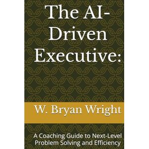 Wright, W. Bryan The AI-Driven Executive:: A Coaching Guide to Next-Level Problem Solving and Efficiency Wright, W. Bryan The AI-Driven Executive:: A Coaching Guide to Next-Level Problem Solving and Efficiency